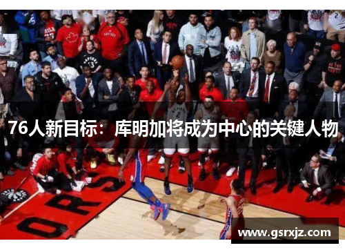 76人新目标：库明加将成为中心的关键人物