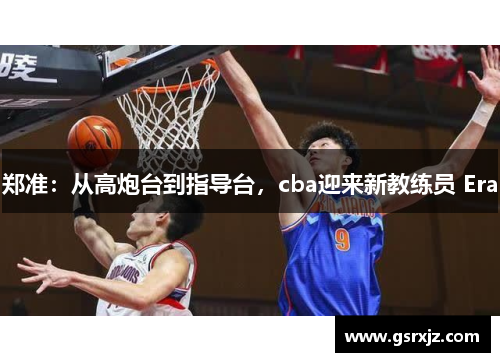 郑准：从高炮台到指导台，cba迎来新教练员 Era