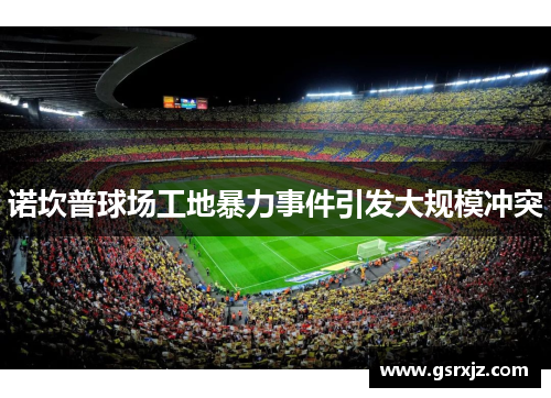 诺坎普球场工地暴力事件引发大规模冲突